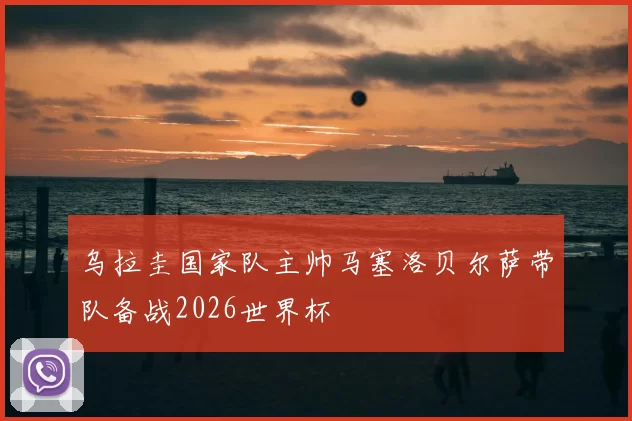 乌拉圭国家队主帅马塞洛贝尔萨带队备战2026世界杯
