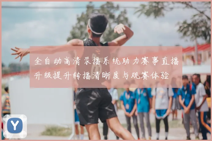 全自动高清录播系统助力赛事直播升级提升转播清晰度与观赛体验