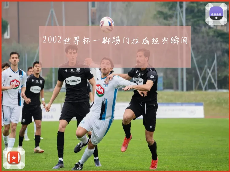 2002世界杯一脚踢门柱成经典瞬间