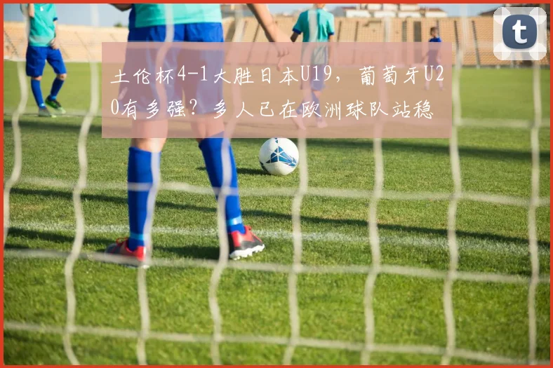 土伦杯4-1大胜日本U19，葡萄牙U20有多强？多人已在欧洲球队站稳