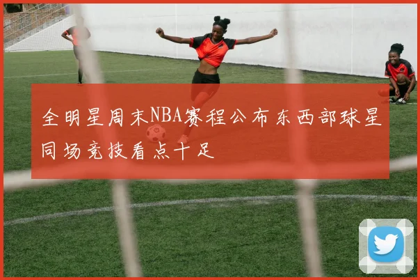 全明星周末NBA赛程公布东西部球星同场竞技看点十足
