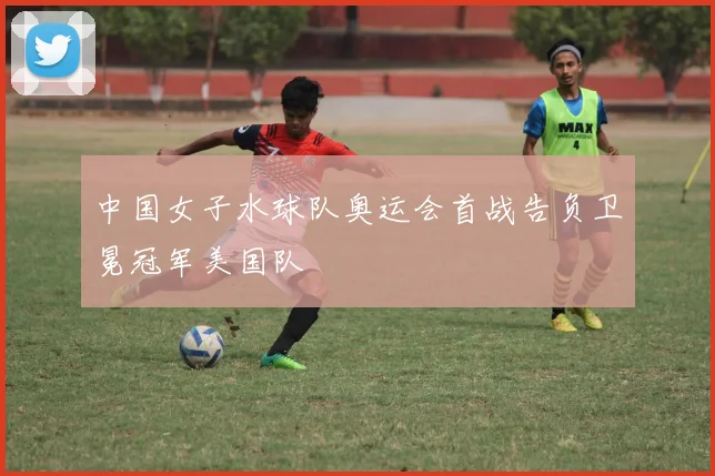 中国女子水球队奥运会首战告负卫冕冠军美国队
