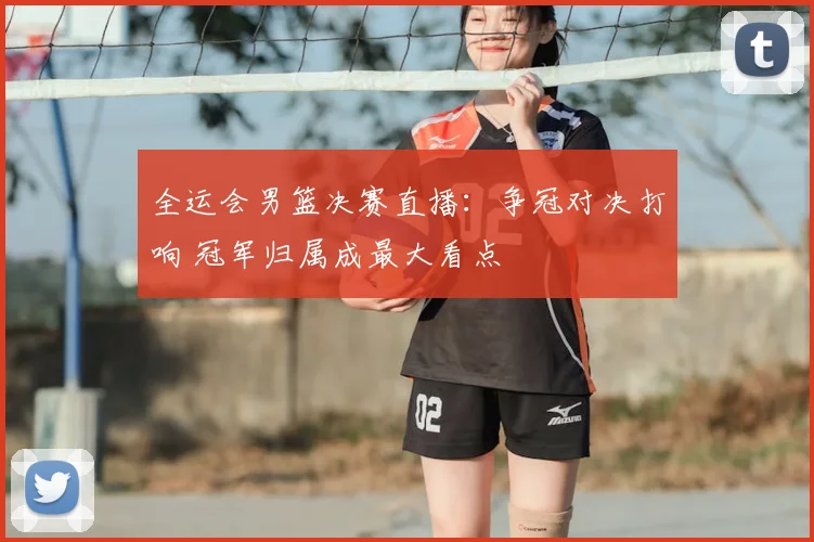 全运会男篮决赛直播：争冠对决打响 冠军归属成最大看点