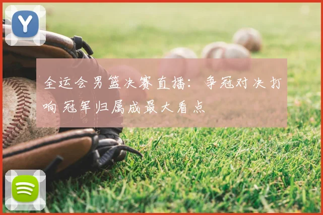 全运会男篮决赛直播：争冠对决打响 冠军归属成最大看点